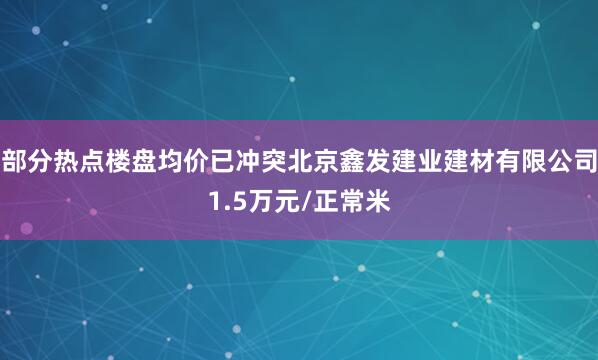 部分热点楼盘均价已冲突北京鑫发建业建材有限公司1.5万元/正常米