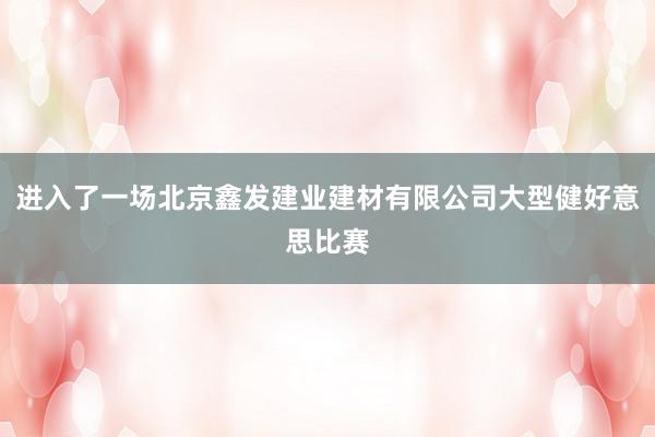 进入了一场北京鑫发建业建材有限公司大型健好意思比赛