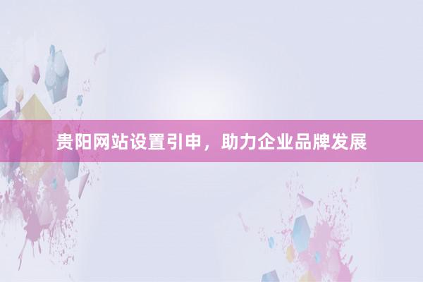 贵阳网站设置引申，助力企业品牌发展