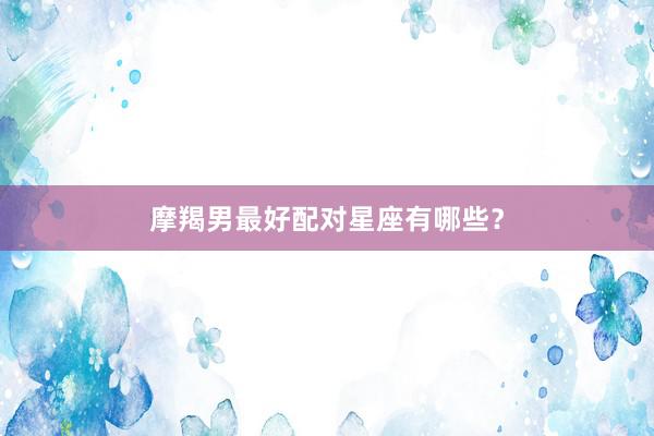 摩羯男最好配对星座有哪些？