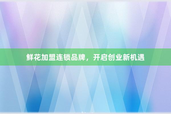 鲜花加盟连锁品牌，开启创业新机遇