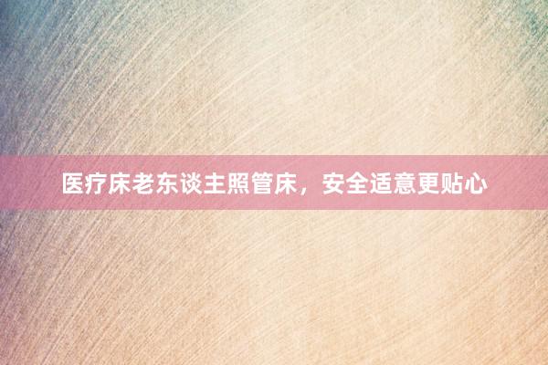 医疗床老东谈主照管床,安全适意更贴心